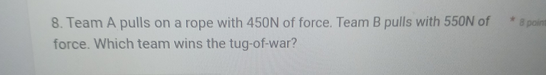 Team A pulls on a rope with 450N of force. Team B pulls with 550N of 8 poim 
force. Which team wins the tug-of-war?