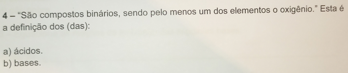 4 - “São compostos binários, sendo pelo menos um dos elementos o oxigênio.” Esta é
a definição dos (das):
a) ácidos.
b) bases.