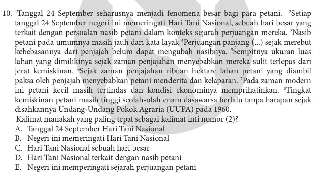 'Tanggal 24 September seharusnya menjadi fenomena besar bagi para petani. ²Setiap
tanggal 24 September negeri ini memeringati Hari Tani Nasional, sebuah hari besar yang
terkait dengan persoalan nasib petani dalam konteks sejarah perjuangan mereka. ³Nasib
petani pada umumnya masih jauh dari kata layak ‘Perjuangan panjang (...) sejak merebut
kebebasannya dari penjajah belum dapat mengubah nasibnya. "Sempitnya ukuran luas
lahan yang dimilikinya sejak zaman penjajahan menyebabkan mereka sulit terlepas dari
jerat kemiskinan. “Sejak zaman penjajahan ribuan hektare lahan petani yang diambil
paksa oleh penjajah menyebabkan petani menderita dan kelaparan. ⁷Pada zaman modern
ini petani kecil masih tertindas dan kondisi ekonominya memprihatinkan. *Tingkat
kemiskinan petani masih tinggi seolah-olah enam dasawarsa berlalu tanpa harapan sejak
disahkannya Undang-Undang Pokok Agraria (UUPA) pada 1960.
Kalimat manakah yang paling tepat sebagai kalimat inti nomor (2)?
A. Tanggal 24 September Hari Tani Nasional
B. Negeri ini memeringati Hari Tani Nasional
C. Hari Tani Nasional sebuah hari besar
D. Hari Tani Nasional terkait dengan nasib petani
E. Negeri ini memperingati sejarah perjuangan petani