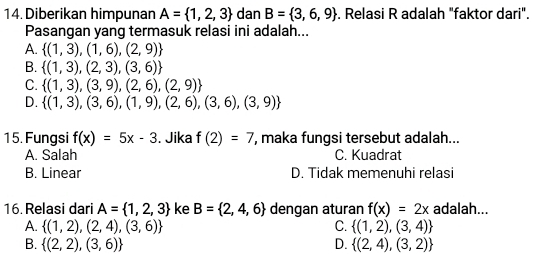 Diberikan himpunan A= 1,2,3 dan B= 3,6,9. Relasi R adalah "faktor dari".
Pasangan yang termasuk relasi ini adalah...
A.  (1,3),(1,6),(2,9)
B.  (1,3),(2,3),(3,6)
C.  (1,3),(3,9),(2,6),(2,9)
D.  (1,3),(3,6),(1,9),(2,6),(3,6),(3,9)
15. Fungsi f(x)=5x-3. Jika f(2)=7 , maka fungsi tersebut adalah...
A. Salah C. Kuadrat
B. Linear D. Tidak memenuhi relasi
16.Relasi dari A= 1,2,3 ke B= 2,4,6 dengan aturan f(x)=2x adalah...
A.  (1,2),(2,4),(3,6) C.  (1,2),(3,4)
B.  (2,2),(3,6) D.  (2,4),(3,2)