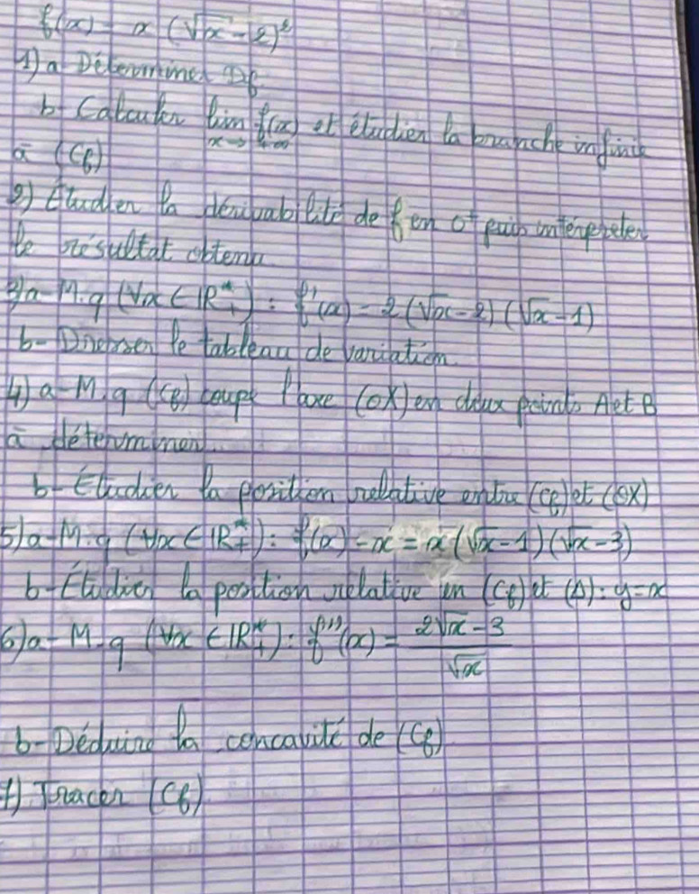 f(x)=x(sqrt(x)-2)^2
Da Deleoming b 
b Calcuky limlimits _xto ± ∈fty f(x) ob eludien la u che infin 
a (c_6)
②) Ctuden ta doapab tde defen 6+ fuip infergepele 
We biesutat obtens 
B a-M· q(Vx∈ IR^*_+):q'(x)=2(sqrt(x)-2)(sqrt(x)-1)
b- Nnersen Ye tableau de vanication 
④ a-M.g(C_B Aoup ooe cokJen diu poin, Aete 
a determmen 
bf Eloclien Ya positlen rulative enla (8)ot(8x)
5h a-M· a(forall x∈ R^*):sqrt [(a)-x=x(sqrt(x)-1)(sqrt(x)-3)
b Eladic a position velative un (C_f):t(△ ):y=x
6 a-M-q(forall x∈ R^*_+):f''(x)= (2sqrt(x)-3)/sqrt(x) 
b- Deduing tn concalil de ④ 
Tnackn (C6)