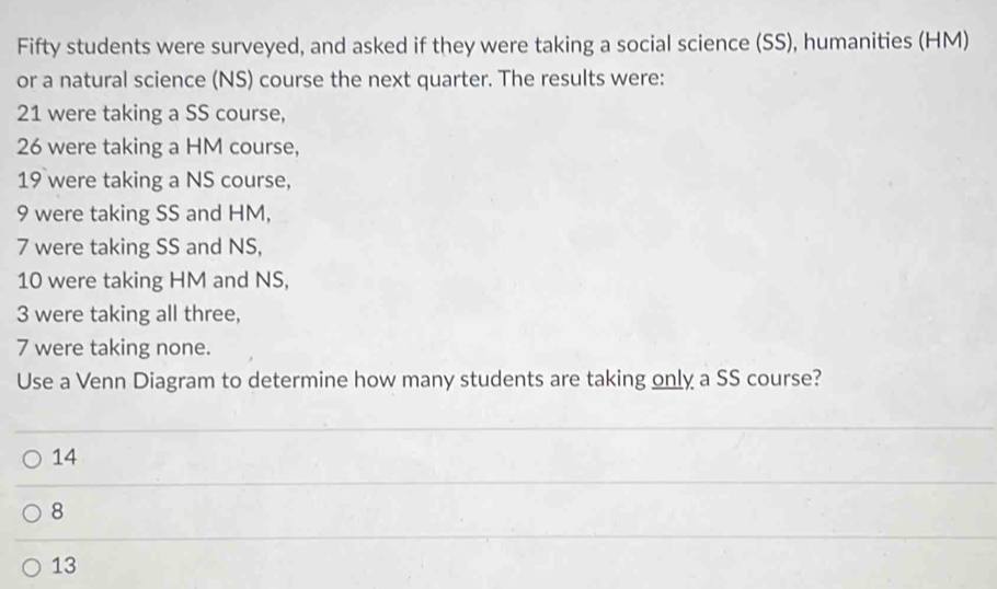 Fifty students were surveyed, and asked if they were taking a social science (SS), humanities (HM)
or a natural science (NS) course the next quarter. The results were:
21 were taking a SS course,
26 were taking a HM course,
19 were taking a NS course,
9 were taking SS and HM,
7 were taking SS and NS,
10 were taking HM and NS,
3 were taking all three,
7 were taking none.
Use a Venn Diagram to determine how many students are taking only a SS course?
14
8
13