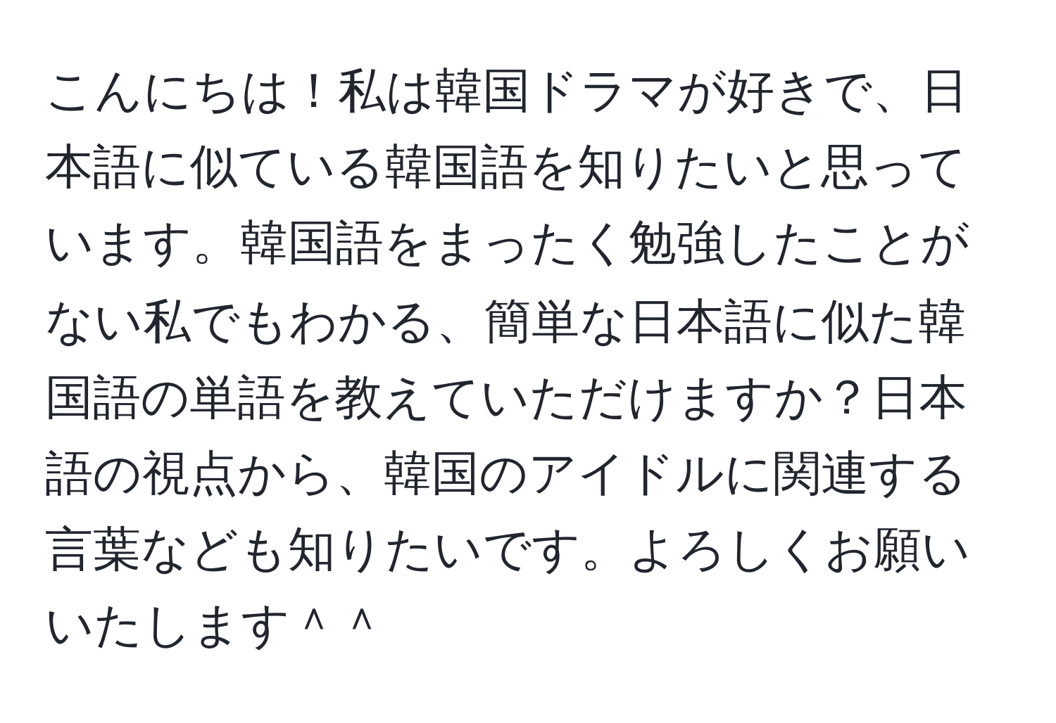 こんにちは！私は韓国ドラマが好きで、日本語に似ている韓国語を知りたいと思っています。韓国語をまったく勉強したことがない私でもわかる、簡単な日本語に似た韓国語の単語を教えていただけますか？日本語の視点から、韓国のアイドルに関連する言葉なども知りたいです。よろしくお願いいたします＾＾