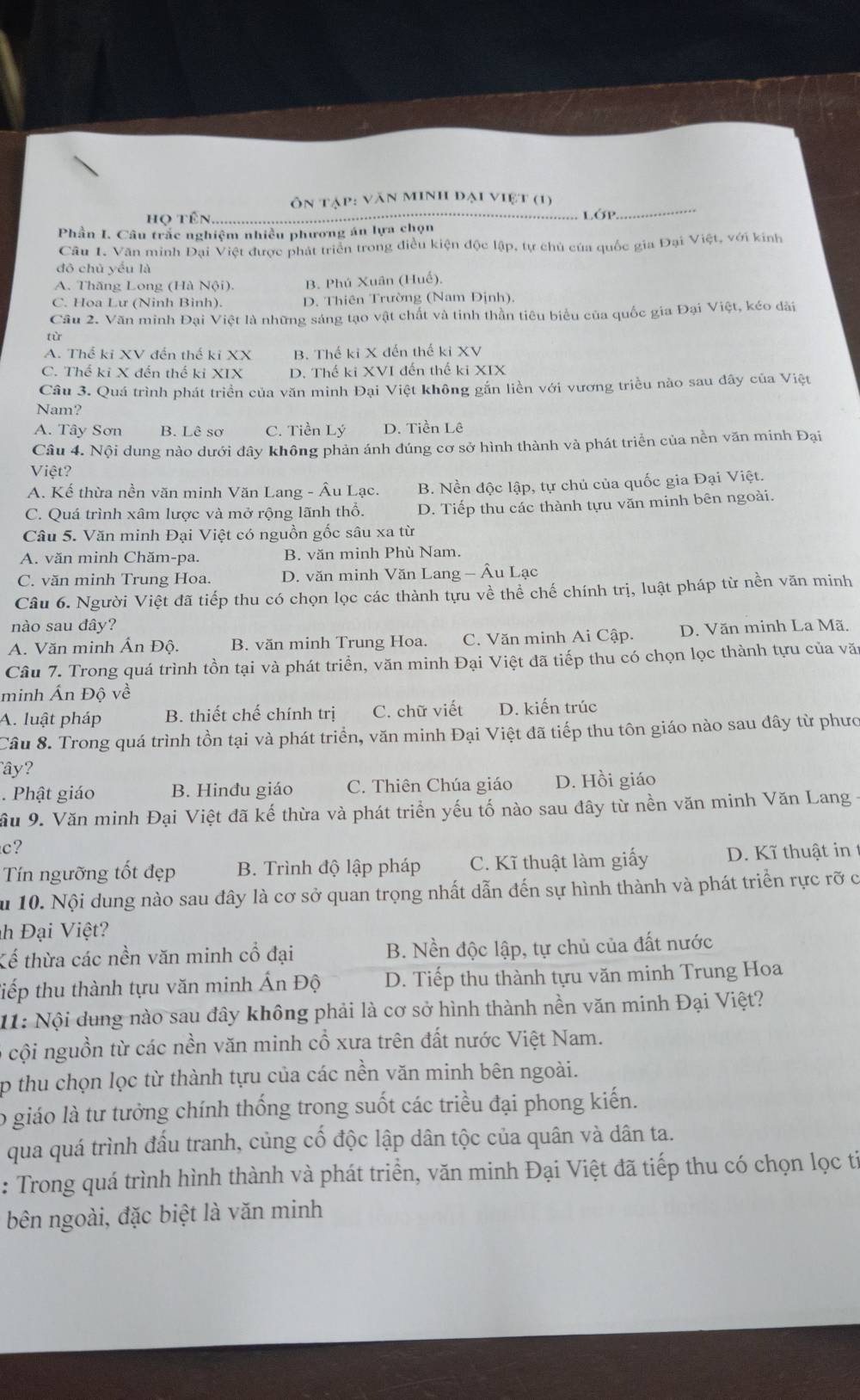 ôn tập: văn minh đại việt (1)
HO
LớP
Phần I. Câu trắc nghiệm nhiều phương án lựa chọn
Câu 1. Văn minh Đại Việt được phát triển trong điều kiện độc lập, tự chủ của quốc gia Đại Việt, với kinh
đô chủ yểu là
A. Thăng Long (Hà Nội). B. Phú Xuân (Huế)
C. Hoa Lư (Ninh Binh). D. Thiên Trường (Nam Định).
Cầu 2. Văn minh Đại Việt là những sáng tạo vật chất và tinh thần tiêu biểu của quốc gia Đại Việt, kéo dài
tù
A. Thế ki XV đến thế ki XX B. Thế ki X đến thế ki XV
C. Thế ki X đến thế ki XIX D. Thế ki XVI đến thế ki XIX
Câu 3. Quá trình phát triển của văn minh Đại Việt không gắn liền với vương triều nào sau đây của Việt
Nam?
A. Tây Sơn B. Lê sơ C. Tiền Lý D. Tiền Lê
Câu 4. Nội dung nào dưới đây không phản ánh dúng cơ sở hình thành và phát triển của nền văn minh Đại
Việt?
A. Kế thừa nền văn minh Văn Lang - Âu Lạc. B. Nền độc lập, tự chủ của quốc gia Đại Việt.
C. Quá trình xâm lược và mở rộng lãnh thổ. D. Tiếp thu các thành tựu văn minh bên ngoài.
Câu 5. Văn minh Đại Việt có nguồn gốc sâu xa từ
A. văn minh Chăm-pa. B. văn minh Phù Nam.
C. văn minh Trung Hoa. D. văn minh Văn Lang - Âu Lạc
Câu 6. Người Việt đã tiếp thu có chọn lọc các thành tựu về thể chế chính trị, luật pháp từ nền văn minh
nào sau đây?
A. Văn minh Ấn Độ. B. văn minh Trung Hoa. C. Văn minh Ai Cập. D. Văn minh La Mã.
Câu 7. Trong quá trình tồn tại và phát triển, văn minh Đại Việt đã tiếp thu có chọn lọc thành tựu của văn
minh Ấn Độ về
A. luật pháp B. thiết chế chính trị C. chữ viết D. kiến trúc
Câu 8. Trong quá trình tồn tại và phát triển, văn minh Đại Việt đã tiếp thu tôn giáo nào sau đây từ phưc
ây?
.  Phật giáo B. Hinđu giáo C. Thiên Chúa giáo D. Hồi giáo
Sầu 9. Văn minh Đại Việt đã kế thừa và phát triển yếu tố nào sau đây từ nền văn minh Văn Lang 
c?
Tín ngưỡng tốt đẹp  B. Trình độ lập pháp C. Kĩ thuật làm giấy D. Kĩ thuật in
ău 10. Nội dung nào sau đây là cơ sở quan trọng nhất dẫn đến sự hình thành và phát triển rực rỡ c
h Đại Việt?
Kế thừa các nền văn minh cổ đại B. Nền độc lập, tự chủ của đất nước
tiếp thu thành tựu văn minh Ấn Độ D. Tiếp thu thành tựu văn minh Trung Hoa
11: Nội dung nào sau đây không phải là cơ sở hình thành nền văn minh Đại Việt?
cội nguồn từ các nền văn minh cổ xưa trên đất nước Việt Nam.
p thu chọn lọc từ thành tựu của các nền văn minh bên ngoài.
lo giáo là tư tưởng chính thống trong suốt các triều đại phong kiến.
qua quá trình đấu tranh, củng cố độc lập dân tộc của quân và dân ta.
: Trong quá trình hình thành và phát triển, văn minh Đại Việt đã tiếp thu có chọn lọc ti
bên ngoài, đặc biệt là văn minh