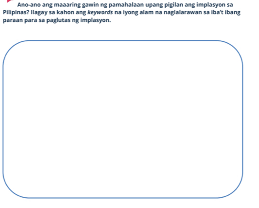 Ano-ano ang maaaring gawin ng pamahalaan upang pigilan ang implasyon sa 
Pilipinas? Ilagay sa kahon ang keywords na iyong alam na naglalarawan sa iba't ibang 
paraan para sa paglutas ng implasyon.