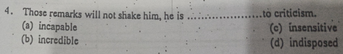 Those remarks will not shake him, he is _to criticism.
(a) incapable (c) insensitive
(b) incredible
(d) indisposed