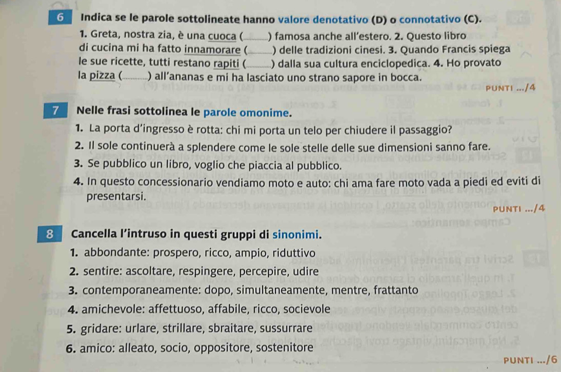 Indica se le parole sottolineate hanno valore denotativo (D) o connotativo (C). 
1. Greta, nostra zia, è una cuoca (_ ) famosa anche all’estero. 2. Questo libro 
di cucina mi ha fatto innamorare (_ ) delle tradizioni cinesi. 3. Quando Francis spiega 
le sue ricette, tutti restano rapiti (_ ) dalla sua cultura enciclopedica. 4. Ho provato 
la pizza (_ ) all’ananas e mi ha lasciato uno strano sapore in bocca. 
PUNTI .../4 
7 Nelle frasi sottolinea le parole omonime. 
1. La porta d'ingresso è rotta: chi mi porta un telo per chiudere il passaggio? 
2. Il sole continuerà a splendere come le sole stelle delle sue dimensioni sanno fare. 
3. Se pubblico un libro, voglio che piaccia al pubblico. 
4. In questo concessionario vendiamo moto e auto: chi ama fare moto vada a piedi ed eviti di 
presentarsi. 
8 Cancella l’intruso in questi gruppi di sinonimi. 
1. abbondante: prospero, ricco, ampio, riduttivo 
2. sentire: ascoltare, respingere, percepire, udire 
3. contemporaneamente: dopo, simultaneamente, mentre, frattanto 
4. amichevole: affettuoso, affabile, ricco, socievole 
5. gridare: urlare, strillare, sbraitare, sussurrare 
6. amico: alleato, socio, oppositore, sostenitore 
PUNTI ... /6