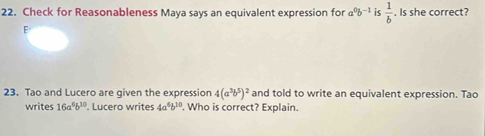 Check for Reasonableness Maya says an equivalent expression for a^0b^(-1) is  1/b . Is she correct? 
E、 
23. Tao and Lucero are given the expression 4(a^3b^5)^2 and told to write an equivalent expression. Tao 
writes 16a^6b^(10). Lucero writes 4a^6b^(10). Who is correct? Explain.