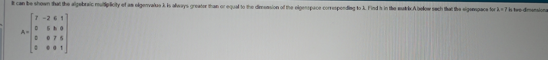 It can be shown that the algebraic multiplicity of an eigenvalue λ is always greater than or equal to the dimension of the eigenspace corresponding to λ. Find h in the matrixA below such that the eigenspace fo lambda =7 is two-dimensiona
A=beginbmatrix 7&-2&6&1 0&5&1&0 0&0&7&5 0&0&0&1endbmatrix