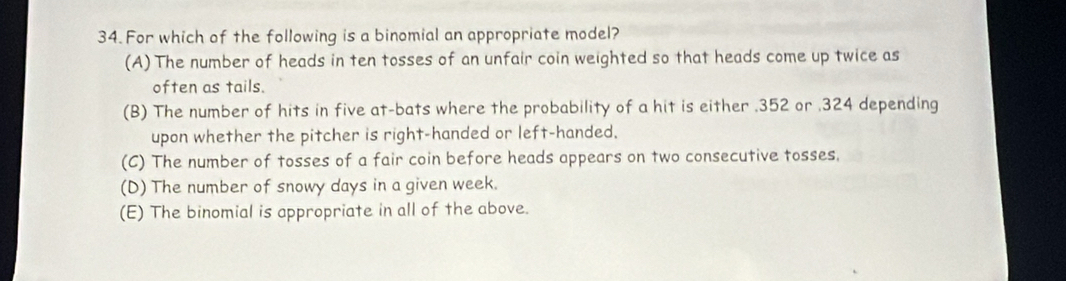 For which of the following is a binomial an appropriate model?
(A) The number of heads in ten tosses of an unfair coin weighted so that heads come up twice as
often as tails.
(B) The number of hits in five at-bats where the probability of a hit is either . 352 or . 324 depending
upon whether the pitcher is right-handed or left-handed.
(C) The number of tosses of a fair coin before heads appears on two consecutive tosses.
(D) The number of snowy days in a given week.
(E) The binomial is appropriate in all of the above.