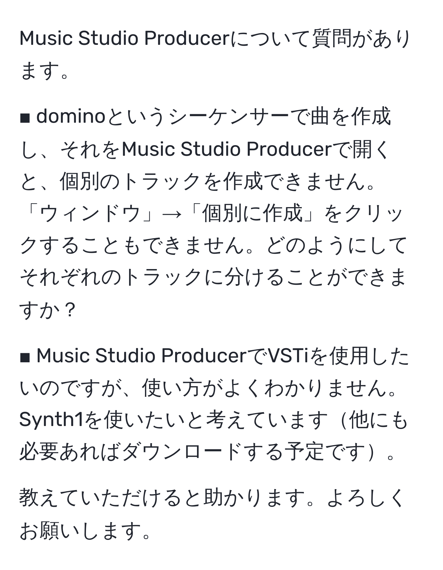 Music Studio Producerについて質問があります。

■ dominoというシーケンサーで曲を作成し、それをMusic Studio Producerで開くと、個別のトラックを作成できません。「ウィンドウ」→「個別に作成」をクリックすることもできません。どのようにしてそれぞれのトラックに分けることができますか？

■ Music Studio ProducerでVSTiを使用したいのですが、使い方がよくわかりません。Synth1を使いたいと考えています他にも必要あればダウンロードする予定です。

教えていただけると助かります。よろしくお願いします。