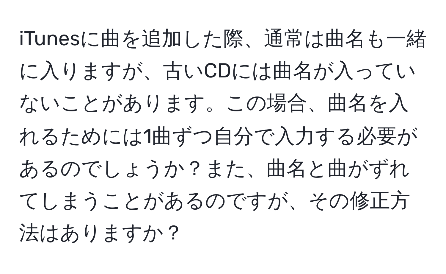 iTunesに曲を追加した際、通常は曲名も一緒に入りますが、古いCDには曲名が入っていないことがあります。この場合、曲名を入れるためには1曲ずつ自分で入力する必要があるのでしょうか？また、曲名と曲がずれてしまうことがあるのですが、その修正方法はありますか？