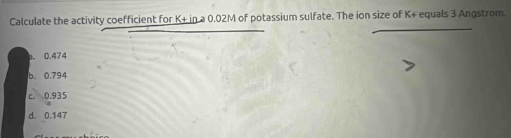 Calculate the activity coefficient for K+ in a 0.02M of potassium sulfate. The ion size of K+ equals 3 Angstrom.
a. 0.474
b. 0.794
c. 0.935
d. 0.147