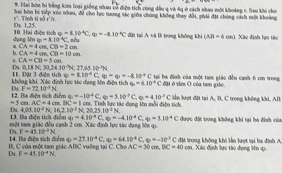 Hai hòn bị bằng kim loại giống nhau có điện tích cùng dầu q và 4q ở cách nhau một khoảng r. Sau khi cho
hai hòn bi tiếp xúc nhau, để cho lực tương tác giữa chủng khống thay đổi, phải đặt chủng cách một khoảng
r^3 *. Tính tỉ số r'/r.
s. 1,25.
10. Hai điện tích q_1=8.10^(-8)C,q_2=-8.10^(-8)C đặt tại A và B trong không khí (AB=6cm) Xác định lực tác
dụng lên q_3=8.10^(-8)C , nếu
a. CA=4cm,CB=2cm.
b. CA=4cm,CB=10cm.
C. CA=CB=5cm.
Ds. 0,18N;30,24.10^(-3)N;27,65.10^(-3)N.
11. Đặt 3 điện tích q_1=8.10^(-9)C,q_2=q_3=-8.10^(-9)C tại ba đinh của một tam giác đều cạnh 6 cm trong
không khí. Xác định lực tác dụng lên điện tích q_0=6.10^(-9)C đặt ở tâm O của tam giác.
Ds. F=72.10^(-5)N.
12. Ba điện tích điểm q_1=-10^(-6)C,q_2=5.10^(-7)C,q_3=4.10^(-7)C lần lượt đặt tại A, B, C trong không khí, AB
=5cm.AC=4cm.BC=1cm. Tính lực tác dụng lên mỗi điện tích.
Đs. 4,05.10^(-2)N;16,2.10^(-2)N;20,25.10^(-2)N.
13. Ba điện tích điểm q_1=4.10^(-8)C,q_2=-4.10^(-8)C,q_3=5.10^(-8)C được đặt trong không khí tại ba đỉnh của
một tam giác đều cạnh 2 cm. Xác định lực tác dụng lên q3.
Ds. F=45.10^(-3)N.
14. Ba điện tích điểm q_1=27.10^(-8)C,q_2=64.10^(-8)C,q_3=-10^(-7)C đặt trong không khí lần lượt tại ba đỉnh A
B, C của một tam giác ABC vuông tại C. Cho AC=30cm,BC=40cm. Xác định lực tác dụng lên q3.
Ds. F=45.10^(-4)N.