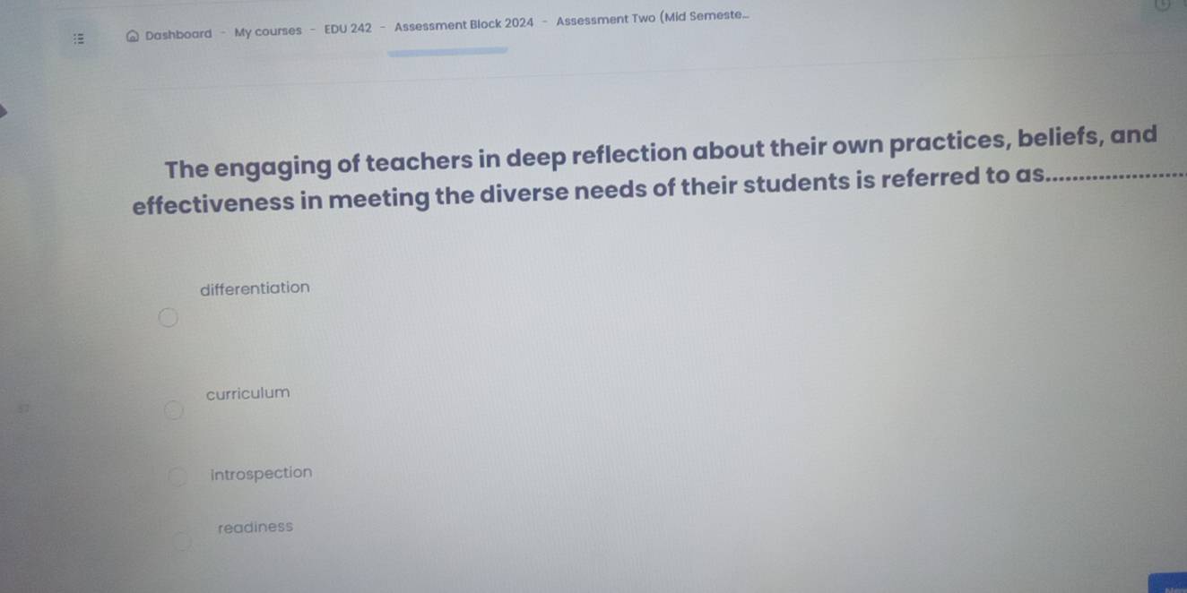 Dashboard - My courses - EDU 242 - Assessment Block 2024 - Assessment Two (Mid Semeste...
The engaging of teachers in deep reflection about their own practices, beliefs, and_
effectiveness in meeting the diverse needs of their students is referred to as_
differentiation
curriculum
introspection
readiness