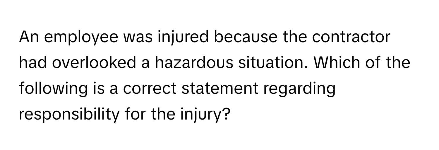 An employee was injured because the contractor had overlooked a hazardous situation. Which of the following is a correct statement regarding responsibility for the injury?