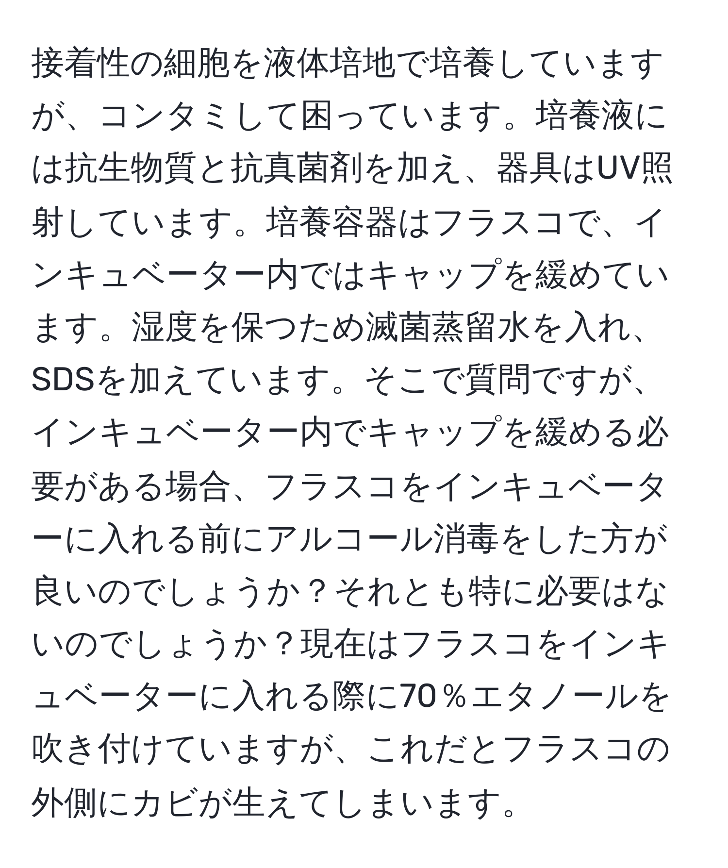 接着性の細胞を液体培地で培養していますが、コンタミして困っています。培養液には抗生物質と抗真菌剤を加え、器具はUV照射しています。培養容器はフラスコで、インキュベーター内ではキャップを緩めています。湿度を保つため滅菌蒸留水を入れ、SDSを加えています。そこで質問ですが、インキュベーター内でキャップを緩める必要がある場合、フラスコをインキュベーターに入れる前にアルコール消毒をした方が良いのでしょうか？それとも特に必要はないのでしょうか？現在はフラスコをインキュベーターに入れる際に70％エタノールを吹き付けていますが、これだとフラスコの外側にカビが生えてしまいます。