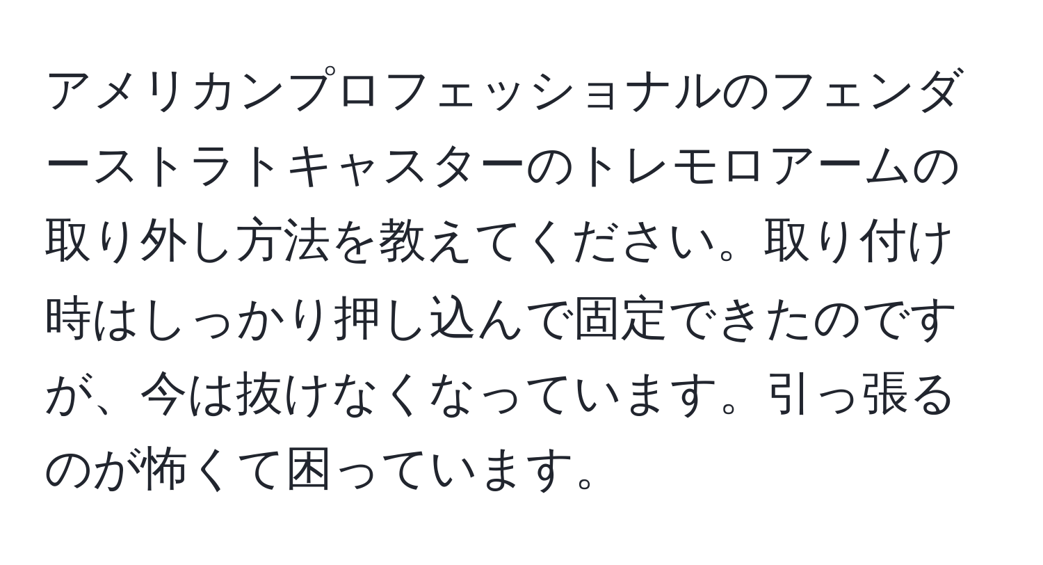 アメリカンプロフェッショナルのフェンダーストラトキャスターのトレモロアームの取り外し方法を教えてください。取り付け時はしっかり押し込んで固定できたのですが、今は抜けなくなっています。引っ張るのが怖くて困っています。