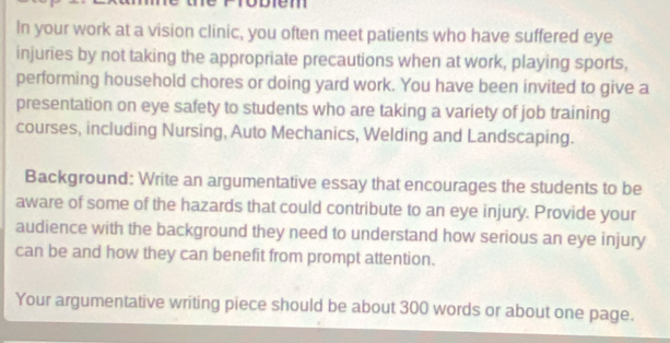 em 
In your work at a vision clinic, you often meet patients who have suffered eye 
injuries by not taking the appropriate precautions when at work, playing sports, 
performing household chores or doing yard work. You have been invited to give a 
presentation on eye safety to students who are taking a variety of job training 
courses, including Nursing, Auto Mechanics, Welding and Landscaping. 
Background: Write an argumentative essay that encourages the students to be 
aware of some of the hazards that could contribute to an eye injury. Provide your 
audience with the background they need to understand how serious an eye injury 
can be and how they can benefit from prompt attention. 
Your argumentative writing piece should be about 300 words or about one page.