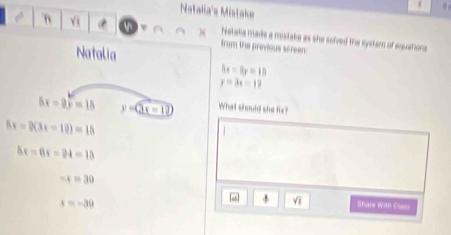 Natalia's Mistake 
Vi A )( Natalia made a mistake as she solved the system of equations 
Natalia 
from the previous screen:
5x=9y=10
y=8x-19
5x=2y=15 y=(3x-12) What should she fix?
5x=9(3x-10)=15
5x=6x=94=15
-x=30
x=-30
sqrt(1) Shars With Cises