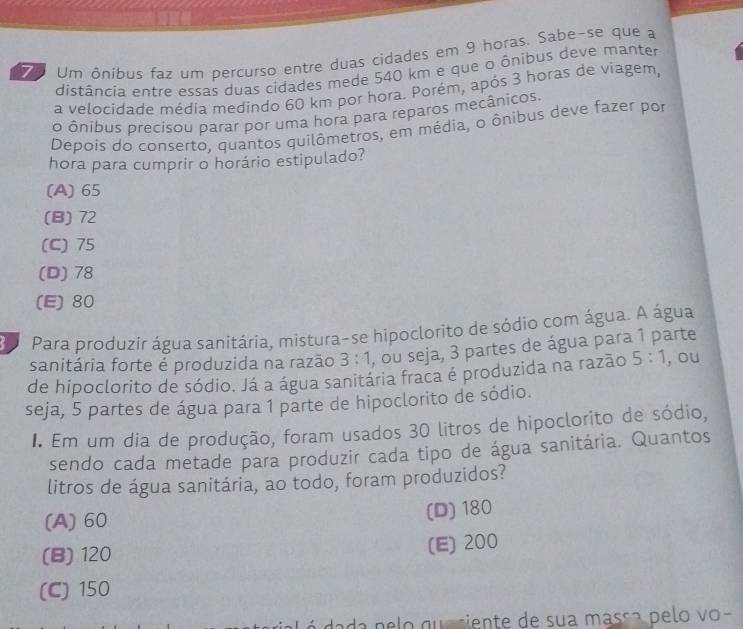 Um ônibus faz um percurso entre duas cidades em 9 horas. Sabe-se que a
7 distância entre essas duas cidades mede 540 km e que o ônibus deve manter
a velocidade média medindo 60 km por hora. Porém, após 3 horas de viagem,
o ônibus precisou parar por uma hora para reparos mecânicos.
Depois do conserto, quantos quilômetros, em média, o ônibus deve fazer por
hora para cumprir o horário estipulado?
(A) 65
(B) 72
(C) 75
(D) 78
(E) 80
da Para produzir água sanitária, mistura-se hipoclorito de sódio com água. A água
sanitária forte é produzida na razão 3:1 , ou seja, 3 partes de água para 1 parte
de hipoclorito de sódio. Já a água sanitária fraca é produzida na razão 5:1 , ou
seja, 5 partes de água para 1 parte de hipoclorito de sódio.
I. Em um dia de produção, foram usados 30 litros de hipoclorito de sódio,
sendo cada metade para produzir cada tipo de água sanitária. Quantos
litros de água sanitária, ao todo, foram produzidos?
(A) 60 (D) 180
(B) 120
(E) 200
(C) 150
dada n e o q u e ciente de sua masça pelo vo-