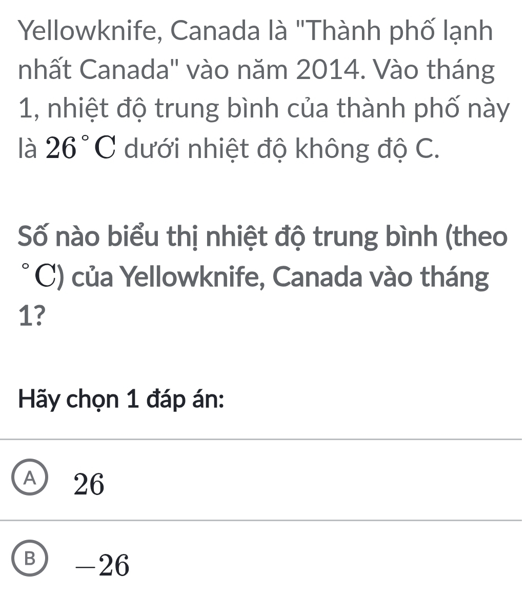 Yellowknife, Canada là "Thành phố lạnh
nhất Canada'' vào năm 2014. Vào tháng
1, nhiệt độ trung bình của thành phố này
là 26°C dưới nhiệt độ không độ C.
Số nào biểu thị nhiệt độ trung bình (theo
C) của Yellowknife, Canada vào tháng
1?
Hãy chọn 1 đáp án:
Ⓐ 26
B - 26