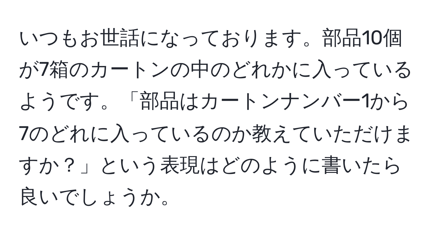 いつもお世話になっております。部品10個が7箱のカートンの中のどれかに入っているようです。「部品はカートンナンバー1から7のどれに入っているのか教えていただけますか？」という表現はどのように書いたら良いでしょうか。