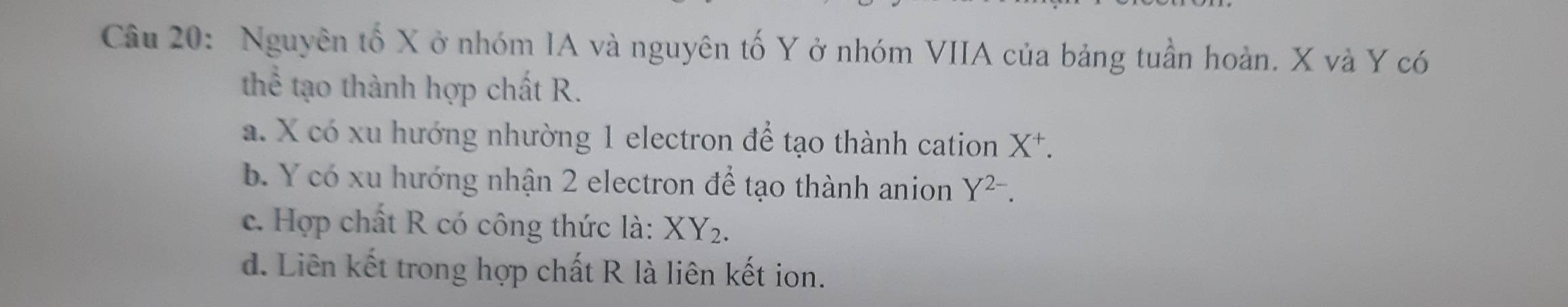 Nguyên tố X ở nhóm IA và nguyên tố Y ở nhóm VIIA của bảng tuần hoàn. X và Y có
thể tạo thành hợp chất R.
a. X có xu hướng nhường 1 electron để tạo thành cation X^+.
b. Y có xu hướng nhận 2 electron để tạo thành anion Y^(2-).
c. Hợp chất R có công thức là: XY_2.
d. Liên kết trong hợp chất R là liên kết ion.