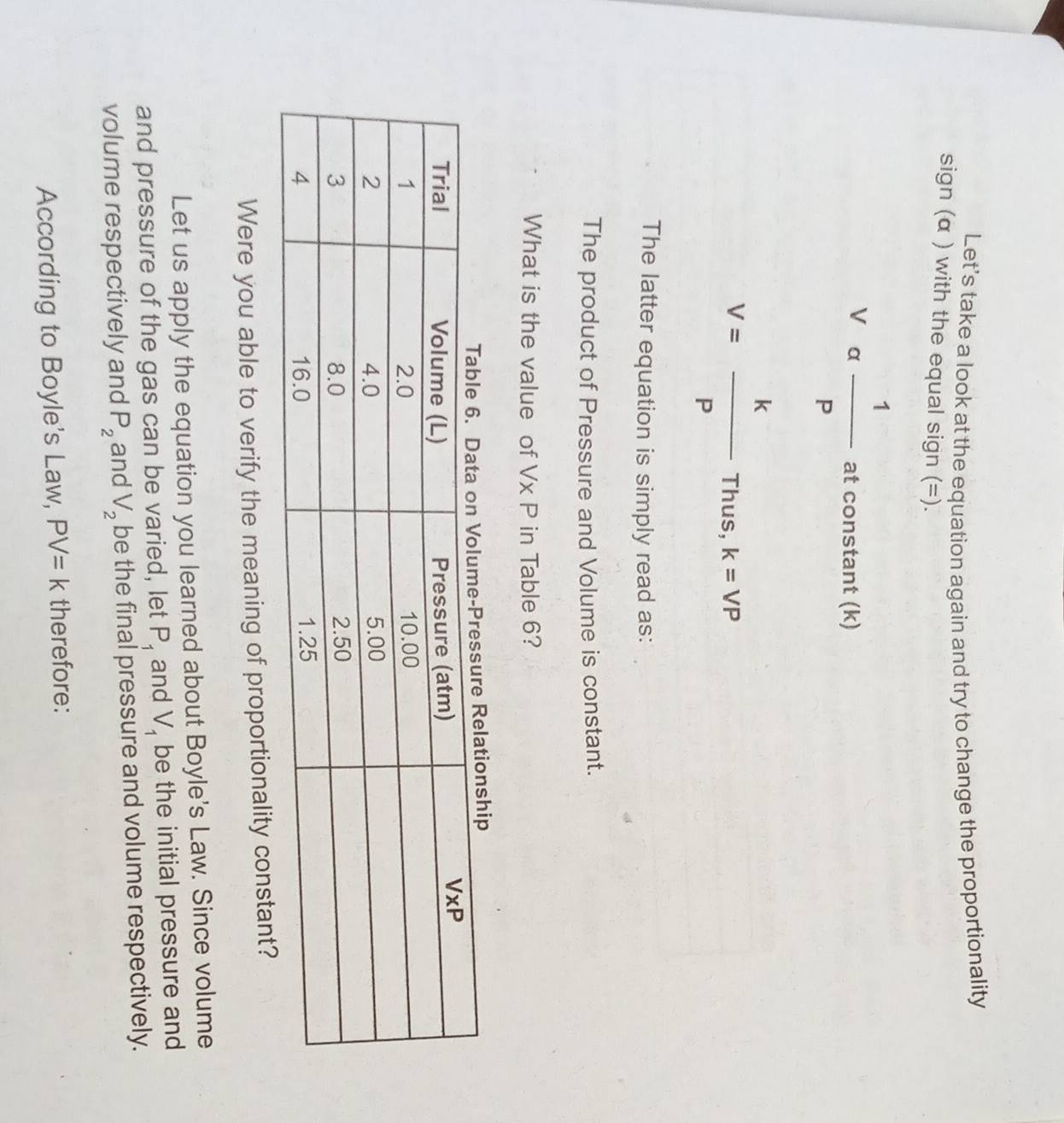 Let’s take a look at the equation again and try to change the proportionality
sign (α ) with the equal sign (=).
Va 1/P  at constant (k)
V= k/P Thus,k=VP
The latter equation is simply read as:
The product of Pressure and Volume is constant.
What is the value of Vx P in Table 6?
hip
Were you able to verify the meaning of proportionality constant?
Let us apply the equation you learned about Boyle's Law. Since volume
and pressure of the gas can be varied, let P_1 and V_1 be the initial pressure and
volume respectively and P_2 and V_2 be the final pressure and volume respectively.
According to Boyle's Law, PV=k therefore: