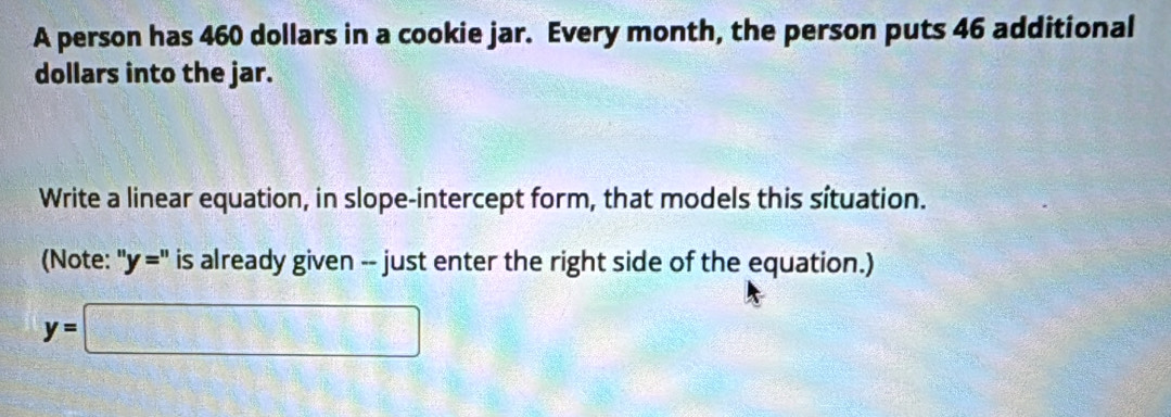 A person has 460 dollars in a cookie jar. Every month, the person puts 46 additional 
dollars into the jar. 
Write a linear equation, in slope-intercept form, that models this sítuation. 
(Note: ''y='' is already given -- just enter the right side of the equation.)
y=□