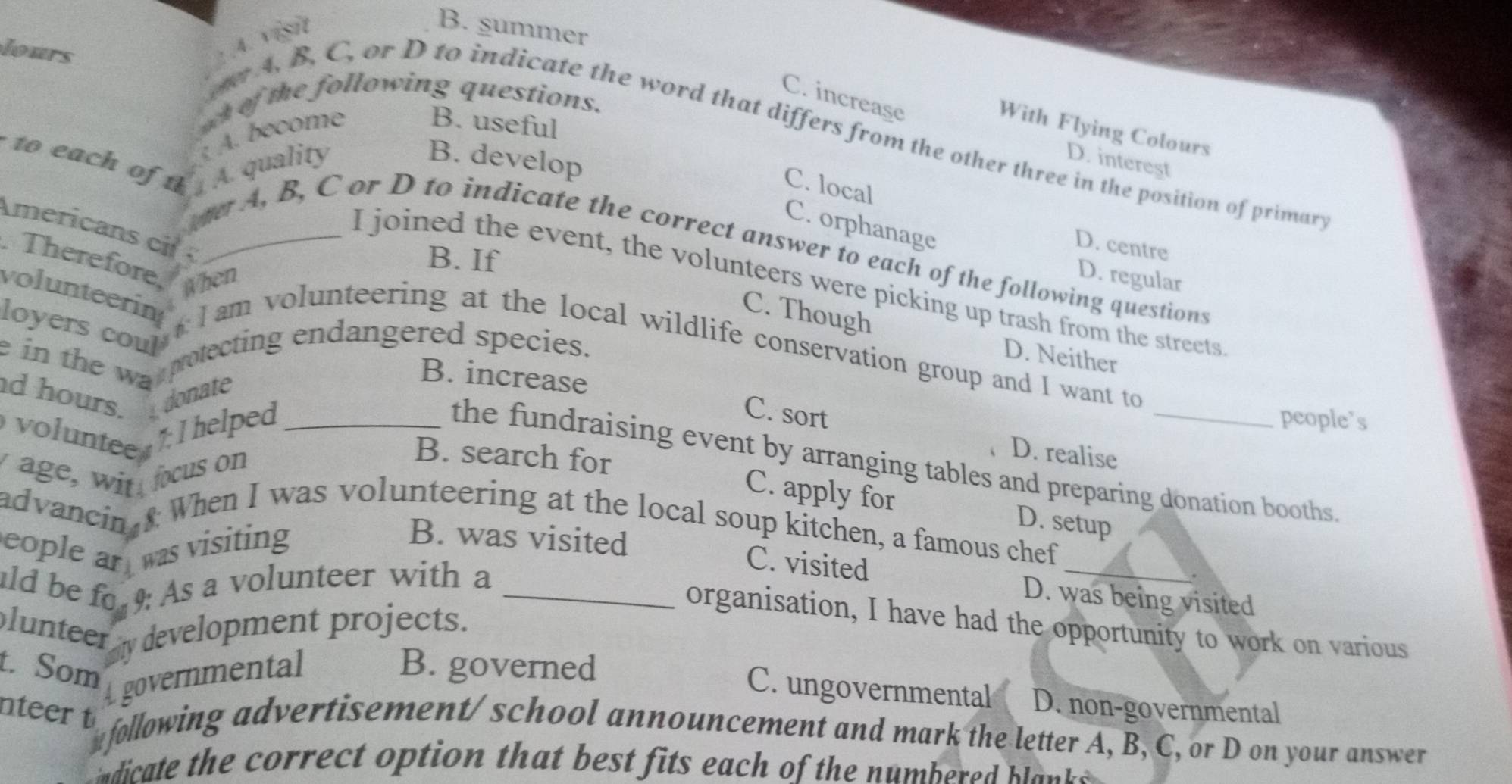 lours
: .4. Vय
B. summer
C. increase
w of the following questions.
A. become
B. useful
With Flying Colours
e A. B. C, or D to indicate the word that differs from the other three in the position of primary
to each of t A. quality B. develop
D. interest
C. local
C. orphanage
Americans c _
D. centre
B. If
ve A, B, C or D to indicate the correct answer to each of the following questions
Therefore When
D. regular
I joined the event, the volunteers were picking up trash from the streets
C. Though
loyers coul'
volunteerin l am volunteering at the local wildlife conservation group and I want to
e in the wa
protecting endangered species.
D. Neither
d hours. donate
B. increase
voluntee 1: I helped_
C. sort
people's
age, wit fcus on
B. search for
D. realise
the fundraising event by arranging tables and preparing donation booths.
C. apply for D. setup
advancin £ When I was volunteering at the local soup kitchen, a famous chef
eople ar 
_
was visiting
B. was visited C. visited
ld be fo 9: As a volunteer with a_
.
D. was being visited
plunteer development projects.
organisation, I have had the opportunity to work on various
t. Som
governmental
B. governed C. ungovernmental D. non-governmental
nteer t ollowing advertisement/ school announcement and mark the letter A, B, C, or D on your answer
dicate the correct option that best fits each of the numbered blak