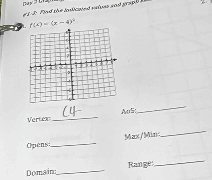 Day 2 Grapm 
#1-3: Find the indicated values and graph 
L f(x)=(x-4)^2
_ 
AoS: 
_ 
Vertex: 
Opens:_ Max/Min: 
_ 
Domain:_ Range: 
_