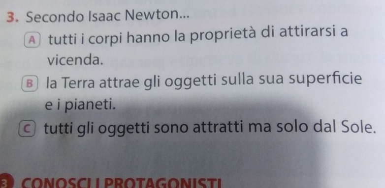 Secondo Isaac Newton... 
A tutti i corpi hanno la proprietà di attirarsi a 
vicenda. 
⑱ la Terra attrae gli oggetti sulla sua superficie 
e i pianeti. 
© tutti gli oggetti sono attratti ma solo dal Sole. 
CONOSCLI PROTAGONISTI