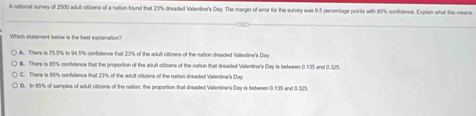 A national survey of 2500 adult citizens of a nation found that 23% dreaded Valentine's Day. The margin of error for the survey was 9.5 percentage points with 85% confidence. Explain what this means
Which statement below is the best explanation?
A. There is 75.5% to 94.5% confidence that 23% of the adult citizens of the nation dreaded Valentine's Day
B. There is 85% confidence that the proportion of the adult citizens of the nation that dreaded Valentine's Day is between 0.135 and 0.325.
C. There is 85% confidence that 23% of the adult citizens of the nation dreaded Valentine's Day.
D. In 85% of samples of adult citizens of the nation, the proportion that dreaded Valentine's Day is between 0.135 and 0.325