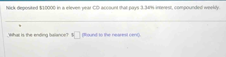 Nick deposited $10000 in a eleven year CD account that pays 3.34% interest, compounded weekly. 
What is the ending balance? $□ (Round to the nearest cent).