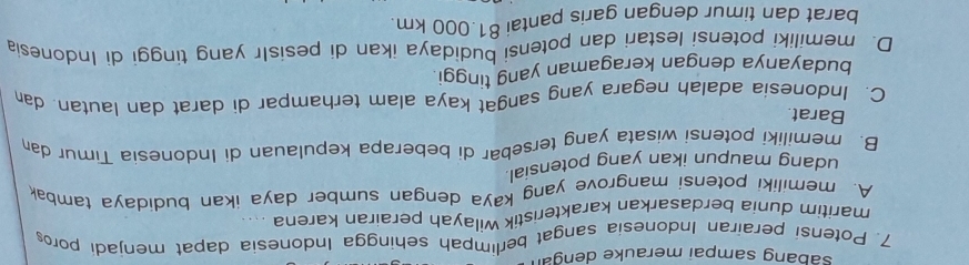 sabang sampai merauke dengan
7. Potensi perairan Indonesia sangat berlimpah sehingga Indonesia dapat menjadi poro
maritim dunia berdasarkan karakteristik wilayah perairan karena . 、 .
A. memiliki potensi mangrove yang kaya dengan sumber daya ikan budidaya tambak
udang maupun ikan yang potensial.
B. memiliki potensi wisata yang tersebar di beberapa kepulauan di Indonesia Timur da
Barat.
C. Indonesia adalah negara yang sangat kaya alam terhampar di darat dan lautan. da
budayanya dengan keragaman yang tinggi.
D. memiliki potensi lestari dan potensi budidaya ikan di pesisIr yang tinggi di Indonesia
barat dan timur dengan garis pantai 81.000 km.
