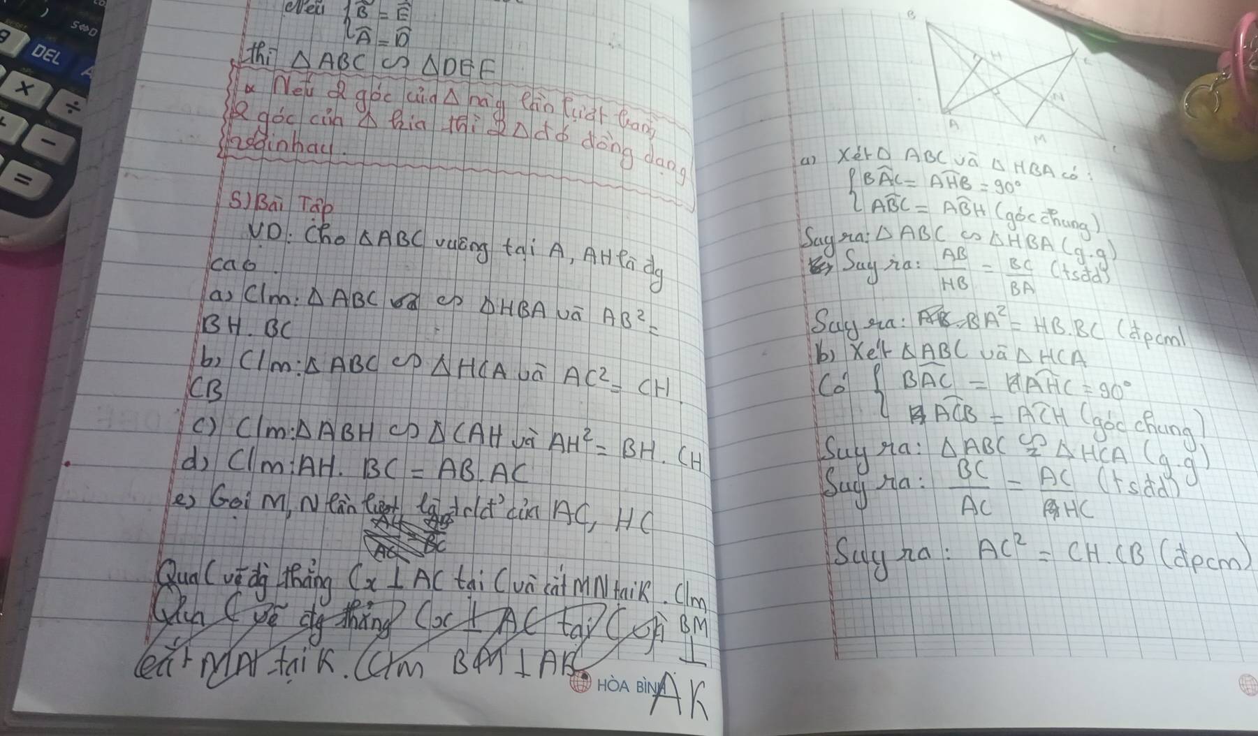 el beginarrayl B=E A=Dendarray.
thi △ ABC △ DEF
a Nel Q goc cin△ na g ehin fuàr bào 
Rgǒc càn hia jiàndo dòng dagg 
nodinhad 
S) Bai Táp
beginarrayl Bwidehat AC=Awidehat HB=90° Awidehat BC=ABH(ad)endarray. cchung ) 
Say ma: △ ABC∽ △ HBA(g.g)
Vo: cho △ ABC valèng tai A, AHRa dg 
cao Say na:  AB/HB = BC/BA (tsdd)
a, Clnb: △ ABC ep DHBAJā AB^2=
BH. BC Say sin: AB=BA^2=HB· BC (apcml 
b) Xell △ ABC △ HCA
b, Clm: △ ABC △ HCA vā AC^2=CH Co' Boverline AC=1Aoverline AHC=90° chung) 
CB 
() Clm: △ ABH cb △ CAH Jà AH^2=BH· CH
d, ClmiAH. BC=AB· AC
Suy sa: △ ABC≌ △ HCA(g.g)
Suy Ha:  BC/AC = AC/AHC  Tsdd 
es Goi m, Nean tet ladold' din AC, HC 
Suy za AC^2=CH.CB(dpcm)
Qun (vi dj thing Cx⊥ AC tài Cua cà min) taik. Clm 
(hn (yé dg thng (x± A)∈ tai)( og 
earmar taik. Cm BA I AB 
won on AK