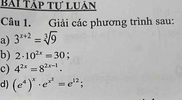 Bài tập tự luận 
Câu 1. Giải các phương trình sau: 
a) 3^(x+2)=sqrt[3](9)
b) 2· 10^(2x)=30; 
c) 4^(2x)=8^(2x-1). 
d) (e^4)^x· e^(x^2)=e^(12);