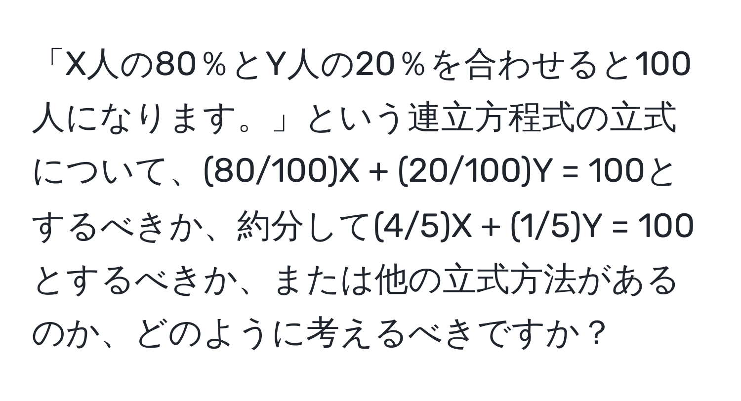 「X人の80％とY人の20％を合わせると100人になります。」という連立方程式の立式について、(80/100)X + (20/100)Y = 100とするべきか、約分して(4/5)X + (1/5)Y = 100とするべきか、または他の立式方法があるのか、どのように考えるべきですか？