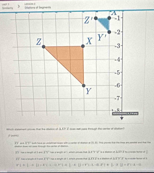 UNt  LESSON 2
Which statement proves that the dilation of △ XYZ does not pass through the center of dilation?
(1 point)
XY and overline XY buth have an undefined slope with a canter of dilation at (0,0). This proves that the linea are parsilel and that the
dilation does not pass through the center of dilation.
XY has a leingth of 3 and. X'Y' has a length of 1, which proves that △ X'Y'Z' is a dilation of △ XYZ by a scain factor of  1/3 
overline XY has a length of 3 and X'Y' has i length off 1. which proves that △ XYZ is a dilation of △ X'Y'Z' by a scate tactor of 3.
X(3,|-3&1|)=X^2(-1,-1),Y^2(-3, 1/2 ,-6·  1/2 )=Y'(-1,-2),Z'(-6- 1/2 ,-3·  1/2 )=Z'()=Z'(-2,-1).