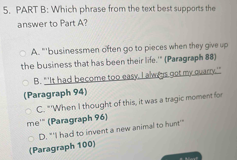 Which phrase from the text best supports the
answer to Part A?
A. "'businessmen often go to pieces when they give up
the business that has been their life.'" (Paragraph 88)
B. "'It had become too easy. I always got my quarry.'"
(Paragraph 94)
C. "'When I thought of this, it was a tragic moment for
me'" (Paragraph 96)
D. "'I had to invent a new animal to hunt'"
(Paragraph 100)
0 Mavt