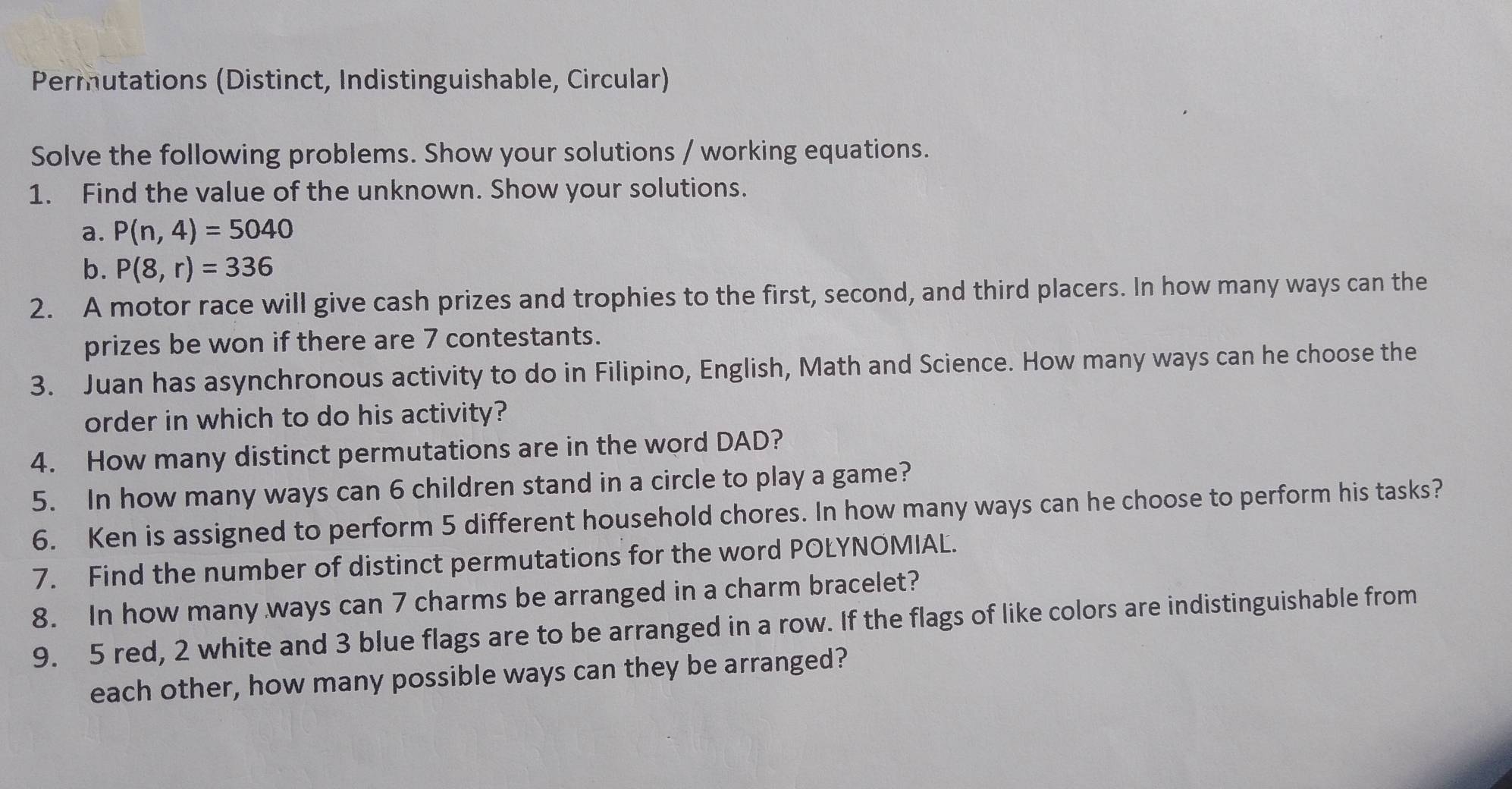 Permutations (Distinct, Indistinguishable, Circular) 
Solve the following problems. Show your solutions / working equations. 
1. Find the value of the unknown. Show your solutions. 
a. P(n,4)=5040
b. P(8,r)=336
2. A motor race will give cash prizes and trophies to the first, second, and third placers. In how many ways can the 
prizes be won if there are 7 contestants. 
3. Juan has asynchronous activity to do in Filipino, English, Math and Science. How many ways can he choose the 
order in which to do his activity? 
4. How many distinct permutations are in the word DAD? 
5. In how many ways can 6 children stand in a circle to play a game? 
6. Ken is assigned to perform 5 different household chores. In how many ways can he choose to perform his tasks? 
7. Find the number of distinct permutations for the word POLYNOMIAL. 
8. In how many ways can 7 charms be arranged in a charm bracelet? 
9. 5 red, 2 white and 3 blue flags are to be arranged in a row. If the flags of like colors are indistinguishable from 
each other, how many possible ways can they be arranged?