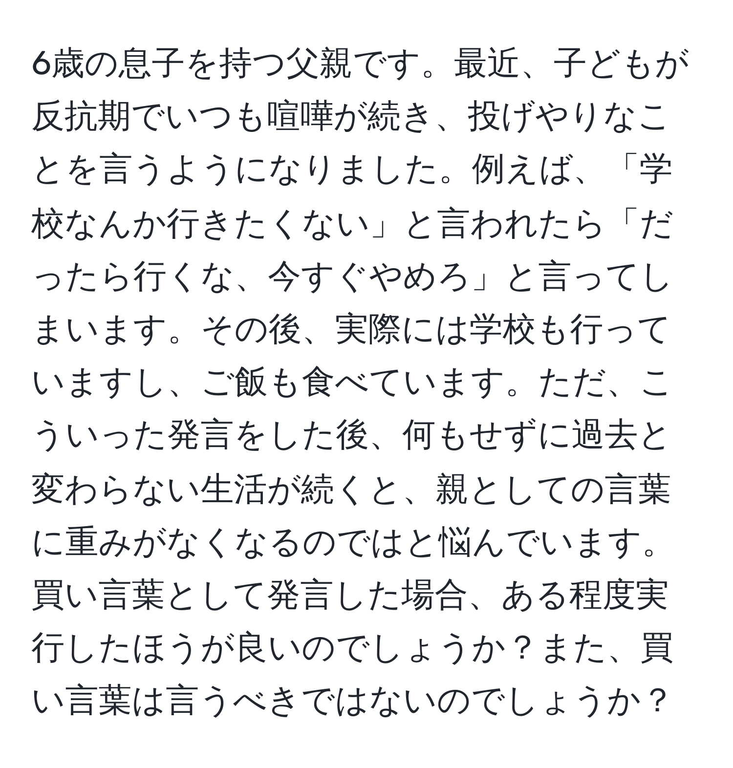 6歳の息子を持つ父親です。最近、子どもが反抗期でいつも喧嘩が続き、投げやりなことを言うようになりました。例えば、「学校なんか行きたくない」と言われたら「だったら行くな、今すぐやめろ」と言ってしまいます。その後、実際には学校も行っていますし、ご飯も食べています。ただ、こういった発言をした後、何もせずに過去と変わらない生活が続くと、親としての言葉に重みがなくなるのではと悩んでいます。買い言葉として発言した場合、ある程度実行したほうが良いのでしょうか？また、買い言葉は言うべきではないのでしょうか？