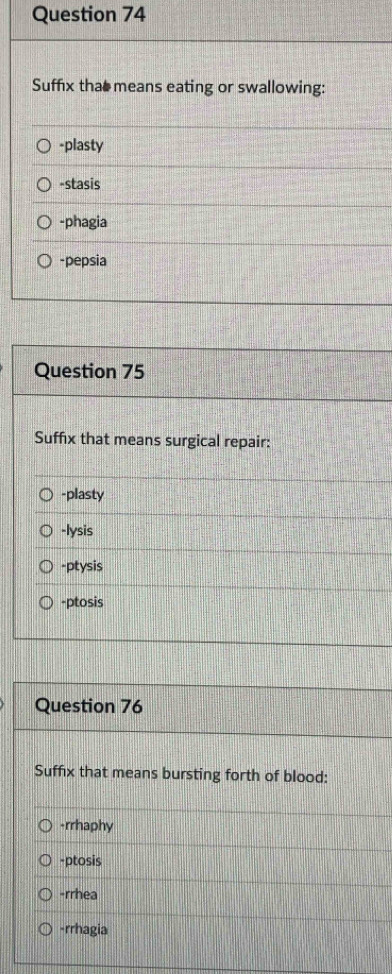 Suffix that means eating or swallowing:
-plasty
-stasis
-phagia
-pepsia
Question 75
Suffix that means surgical repair:
-plasty
-lysis
-ptysis
-ptosis
Question 76
Suffix that means bursting forth of blood:
-rrhaphy
-ptosis
-rrhea
-rrhagia