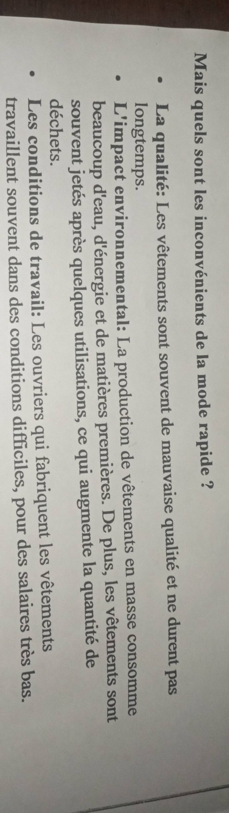 Mais quels sont les inconvénients de la mode rapide ?
La qualité: Les vêtements sont souvent de mauvaise qualité et ne durent pas
longtemps.
L'impact environnemental: La production de vêtements en masse consomme
beaucoup d'eau, d'énergie et de matières premières. De plus, les vêtements sont
souvent jetés après quelques utilisations, ce qui augmente la quantité de
déchets.
Les conditions de travail: Les ouvriers qui fabriquent les vêtements
travaillent souvent dans des conditions difficiles, pour des salaires très bas.