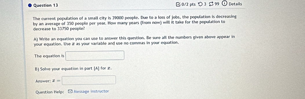 つ 3 99 Details 
The current population of a small city is 39000 people. Due to a loss of jobs, the population is decreasing 
by an average of 350 people per year. How many years (from now) will it take for the population to 
decrease to 33750 people? 
A) Write an equation you can use to answer this question. Be sure all the numbers given above appear in 
your equation. Use æ as your variable and use no commas in your equation. 
The equation is □ 
B) Solve your equation in part [A] for x. 
Answer: x=□
Question Help: [ Message instructor