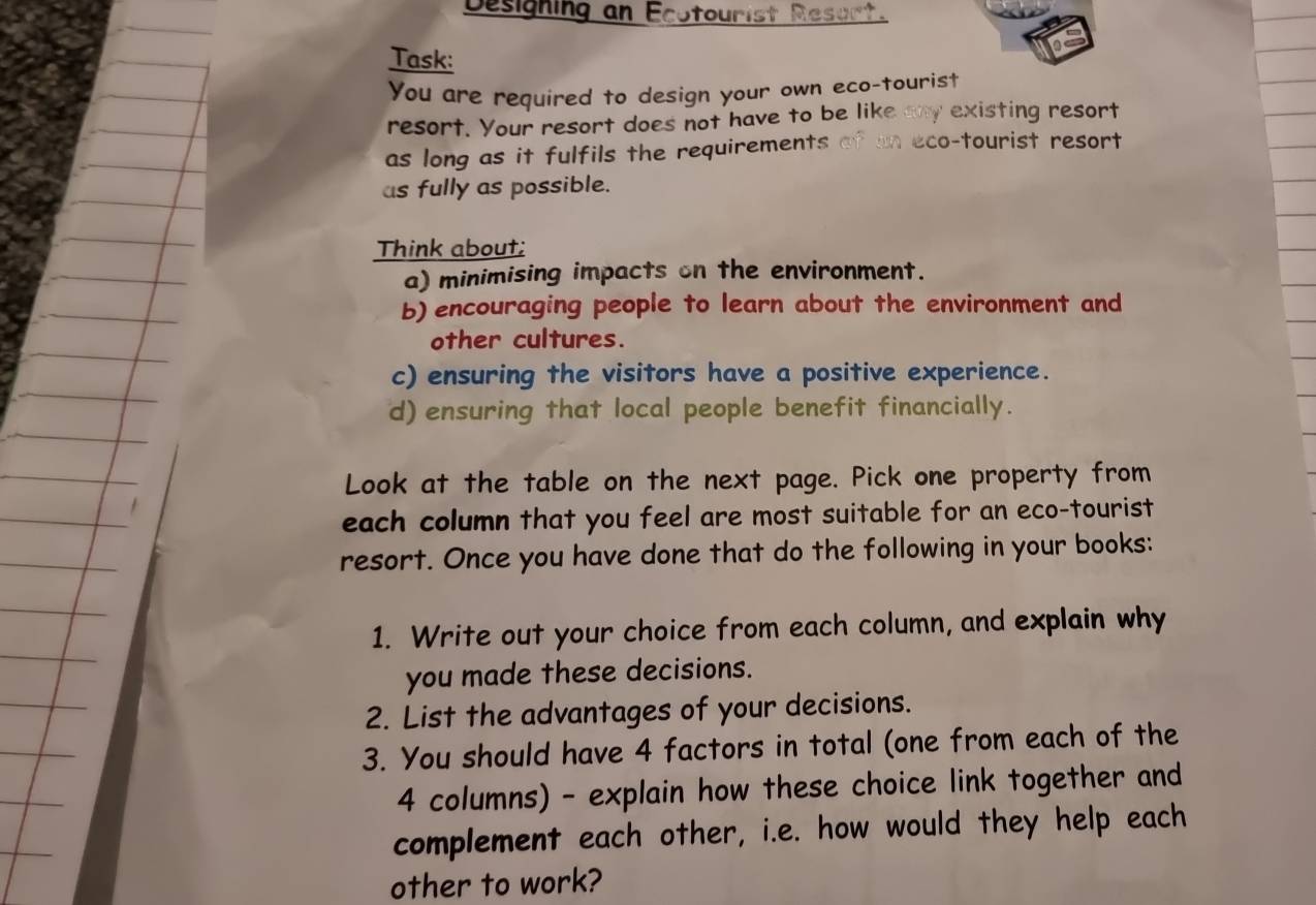 Designing an Ecotourist Resurt. 
Task: 
You are required to design your own eco-tourist 
resort. Your resort does not have to be like any existing resort 
as long as it fulfils the requirements of in eco-tourist resort 
as fully as possible. 
Think about; 
a) minimising impacts on the environment. 
b) encouraging people to learn about the environment and 
other cultures. 
c) ensuring the visitors have a positive experience. 
d) ensuring that local people benefit financially. 
Look at the table on the next page. Pick one property from 
each column that you feel are most suitable for an eco-tourist 
resort. Once you have done that do the following in your books: 
1. Write out your choice from each column, and explain why 
you made these decisions. 
2. List the advantages of your decisions. 
3. You should have 4 factors in total (one from each of the 
4 columns) - explain how these choice link together and 
complement each other, i.e. how would they help each 
other to work?