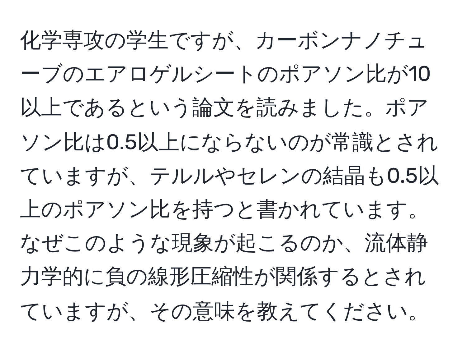 化学専攻の学生ですが、カーボンナノチューブのエアロゲルシートのポアソン比が10以上であるという論文を読みました。ポアソン比は0.5以上にならないのが常識とされていますが、テルルやセレンの結晶も0.5以上のポアソン比を持つと書かれています。なぜこのような現象が起こるのか、流体静力学的に負の線形圧縮性が関係するとされていますが、その意味を教えてください。