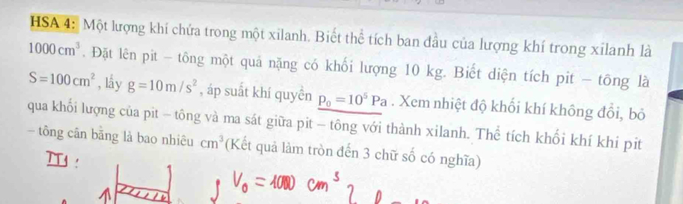 HSA 4: Một lượng khí chứa trong một xilanh. Biết thể tích ban đầu của lượng khí trong xilanh là
1000cm^3. Đặt lên pit - tông một quả nặng có khối lượng 10 kg. Biết diện tích pit - tông là
S=100cm^2 , lầy g=10m/s^2 , áp suất khí quyền p_0=10^5Pa. Xem nhiệt độ khối khí không đồi, bỏ 
qua khối lượng của pit - tông và ma sát giữa pit - tông với thành xilanh. Thể tích khối khí khi pit 
- tông cân băng là bao nhiêu cm^3 (Kết quả làm tròn đến 3 chữ số có nghĩa)