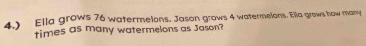 4.) Ella grows 76 watermelons. Jason grows 4 watermelons. Ella grows how many 
times as many watermelons as Jason?